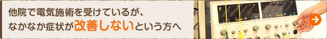 他院で電気施術を受けているが、なかなか症状が改善しないという方へ