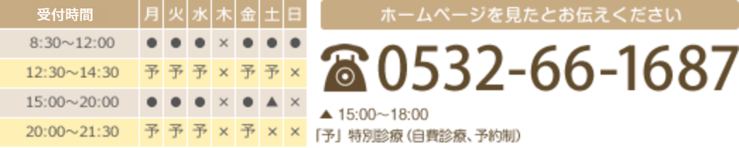 受付時間 8:30～12:00  15:00～20:00（土曜午後は15:00～18:00、日曜午後はなし） 特別施術（自費施術）は、開院日の12:30～14:30、20:00～21:30でお受けしています（予約制、土・日曜を除く） 休診日：木曜日、第1日曜日、祝日 ホームページを見たとお伝えください TEL 0532-66-1687