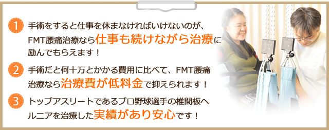 1 手術をすると仕事を休まなければいけないのが、FMT腰痛施術なら仕事も続けながら施術に励んでもらえます！ 2 手術だと何十万とかかる費用に比べて、FMT腰痛施術なら施術費が低料金で抑えられます！ 3 トップアスリートであるプロ野球選手の椎間板ヘルニアを施術した実績があり安心です！